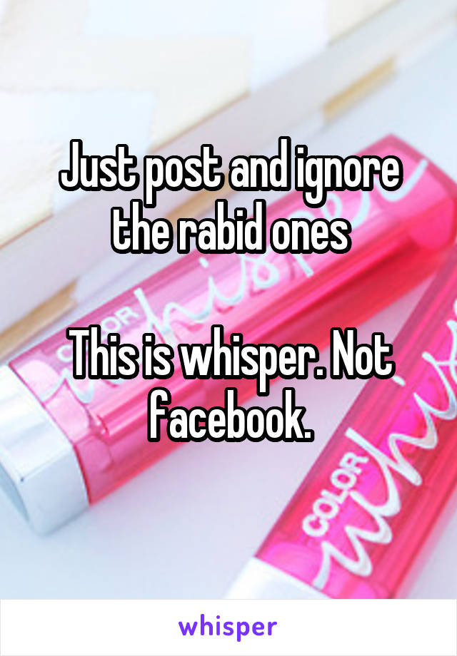 Just post and ignore the rabid ones

This is whisper. Not facebook.
