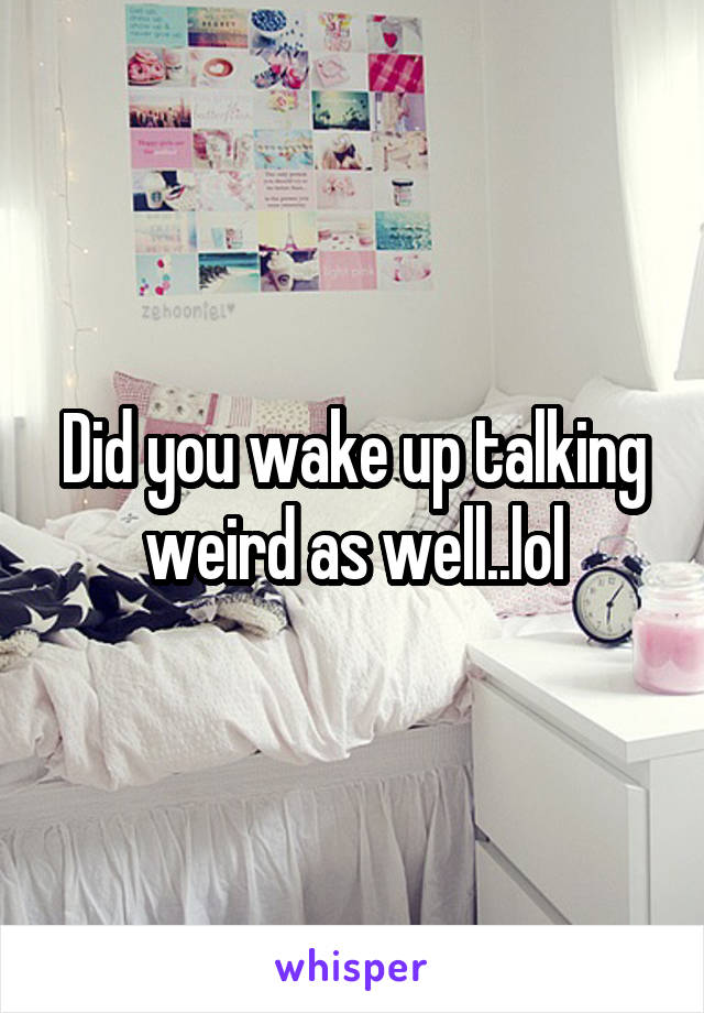 Did you wake up talking weird as well..lol