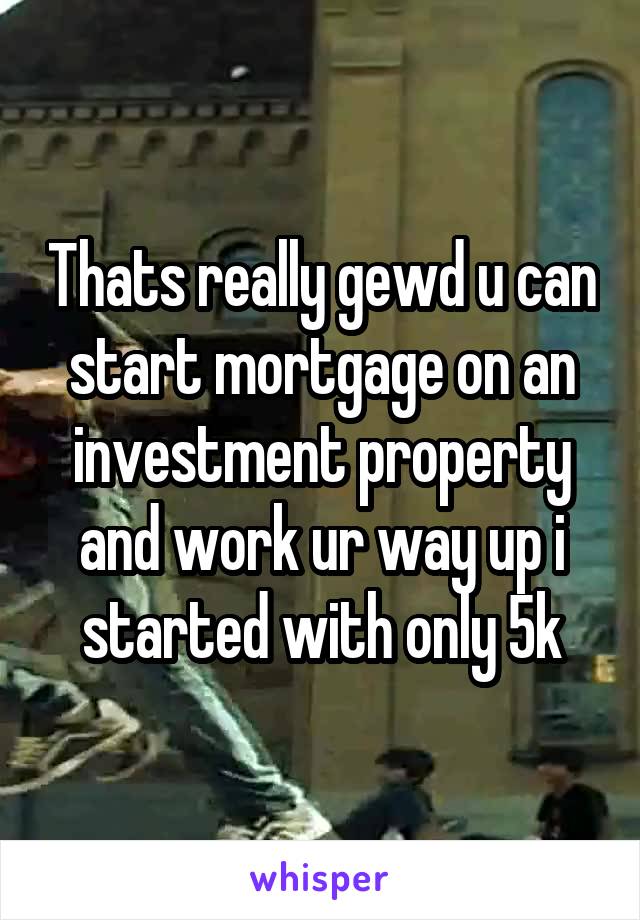Thats really gewd u can start mortgage on an investment property and work ur way up i started with only 5k