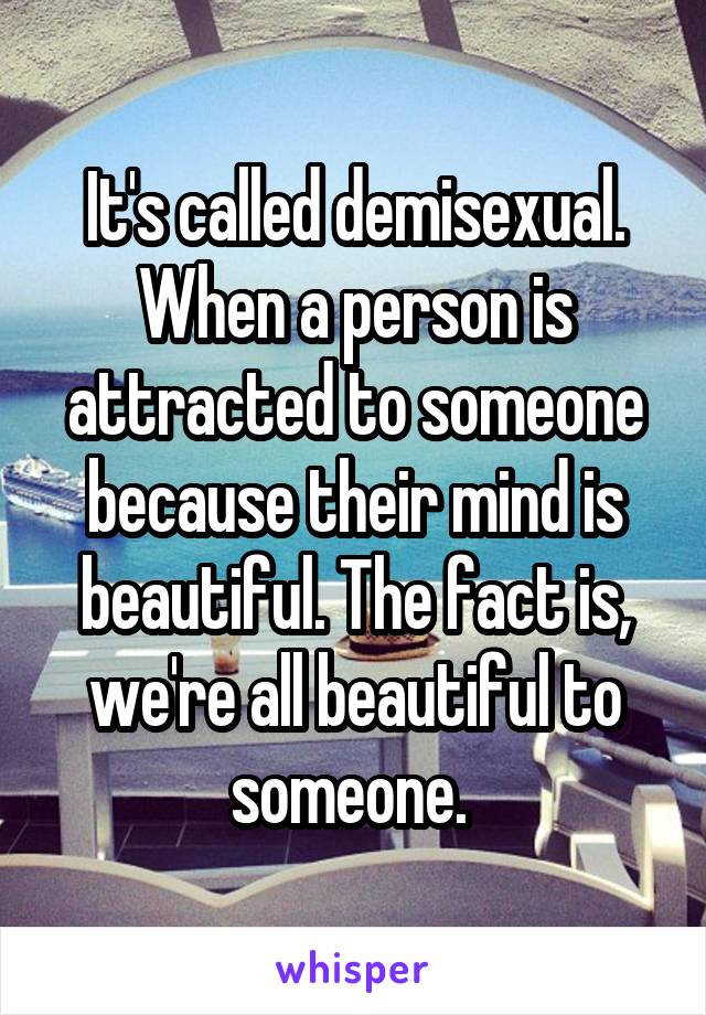 It's called demisexual. When a person is attracted to someone because their mind is beautiful. The fact is, we're all beautiful to someone. 