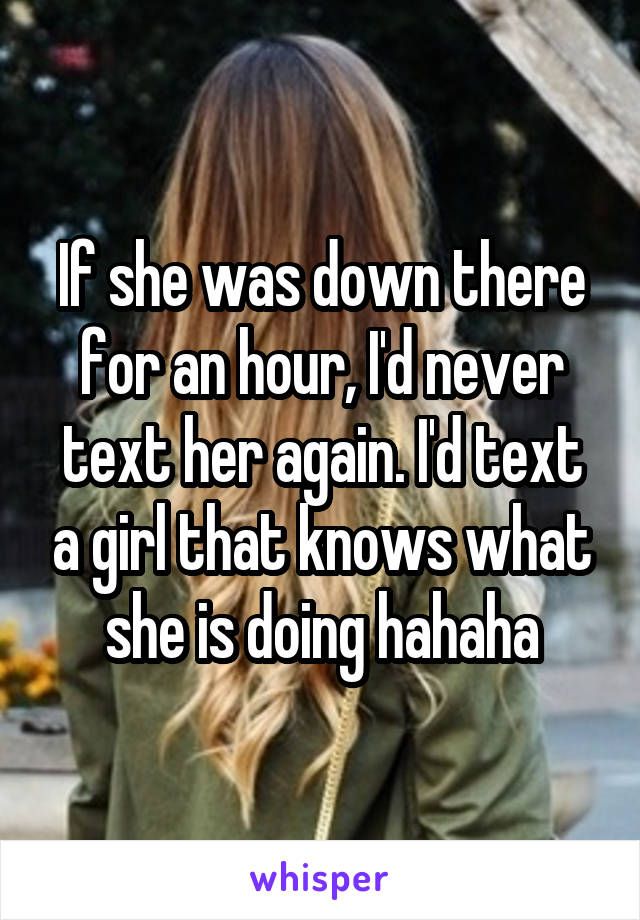 If she was down there for an hour, I'd never text her again. I'd text a girl that knows what she is doing hahaha
