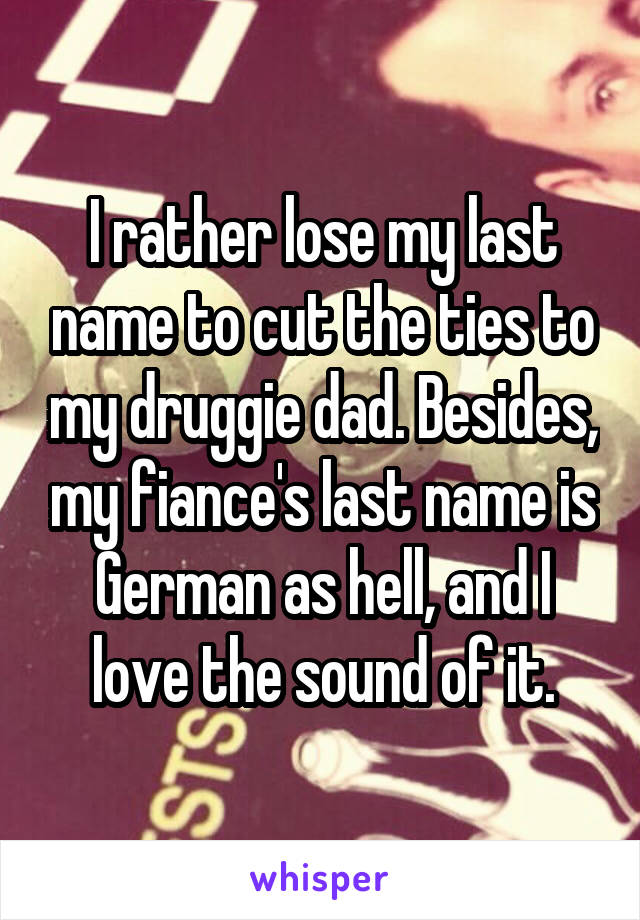 I rather lose my last name to cut the ties to my druggie dad. Besides, my fiance's last name is German as hell, and I love the sound of it.