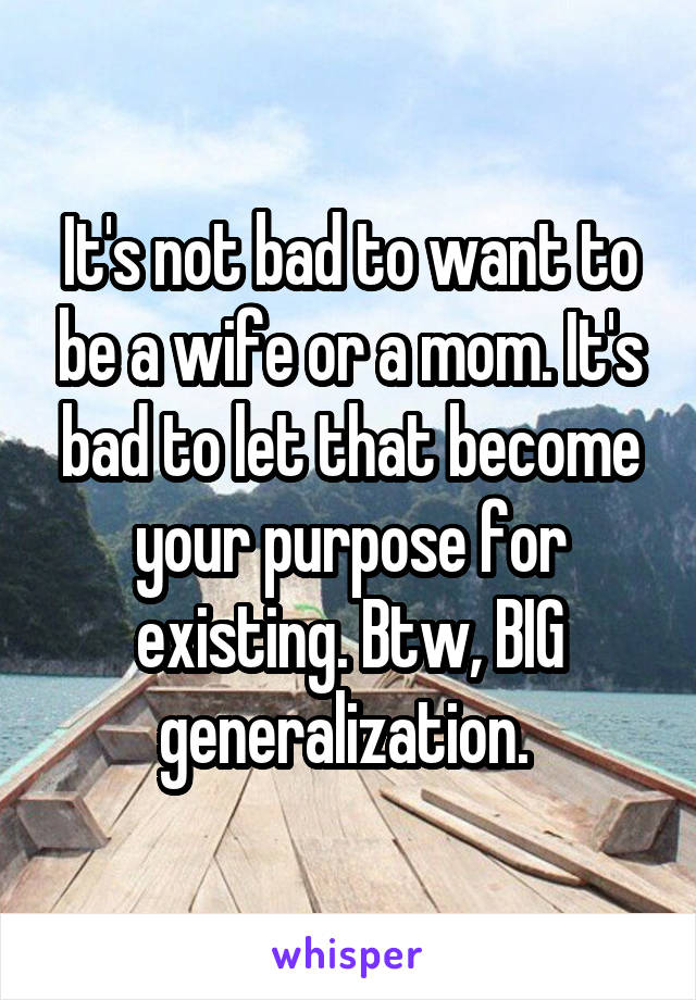 It's not bad to want to be a wife or a mom. It's bad to let that become your purpose for existing. Btw, BIG generalization. 