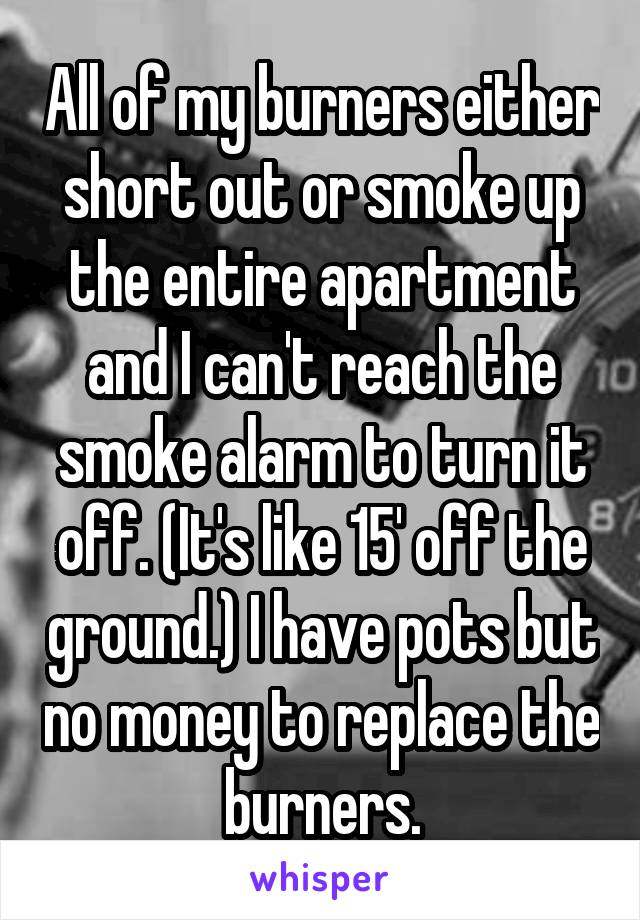 All of my burners either short out or smoke up the entire apartment and I can't reach the smoke alarm to turn it off. (It's like 15' off the ground.) I have pots but no money to replace the burners.