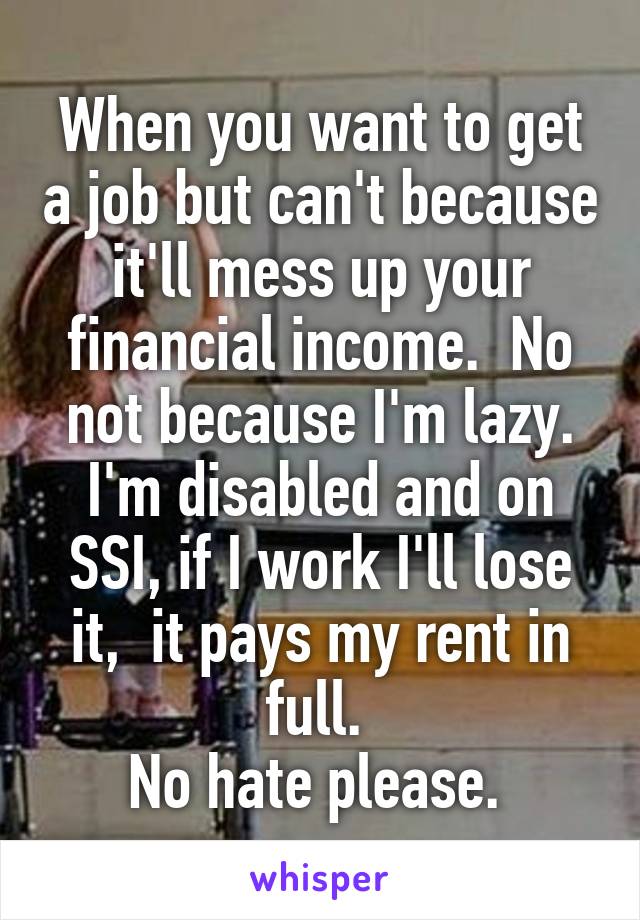 When you want to get a job but can't because it'll mess up your financial income.  No not because I'm lazy. I'm disabled and on SSI, if I work I'll lose it,  it pays my rent in full. 
No hate please. 