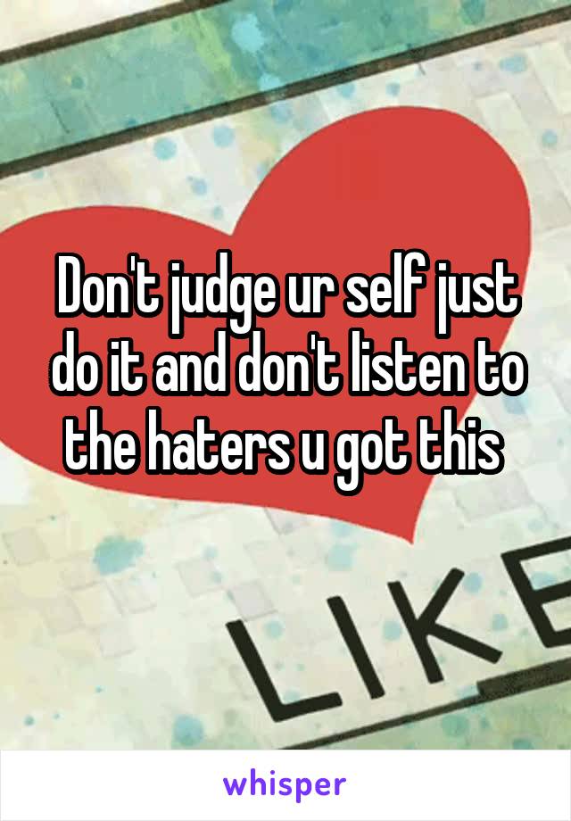 Don't judge ur self just do it and don't listen to the haters u got this 
