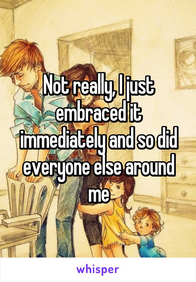 Not really, I just embraced it immediately and so did everyone else around me