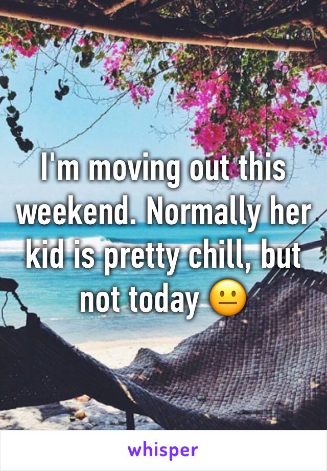 I'm moving out this weekend. Normally her kid is pretty chill, but not today 😐