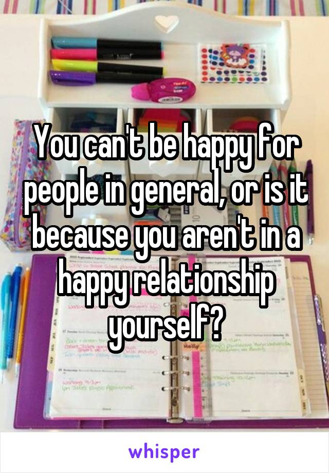 You can't be happy for people in general, or is it because you aren't in a happy relationship yourself?