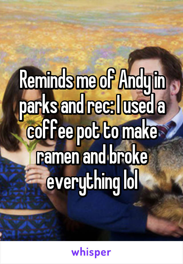 Reminds me of Andy in parks and rec: I used a coffee pot to make ramen and broke everything lol