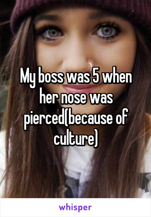 My boss was 5 when her nose was pierced(because of culture)