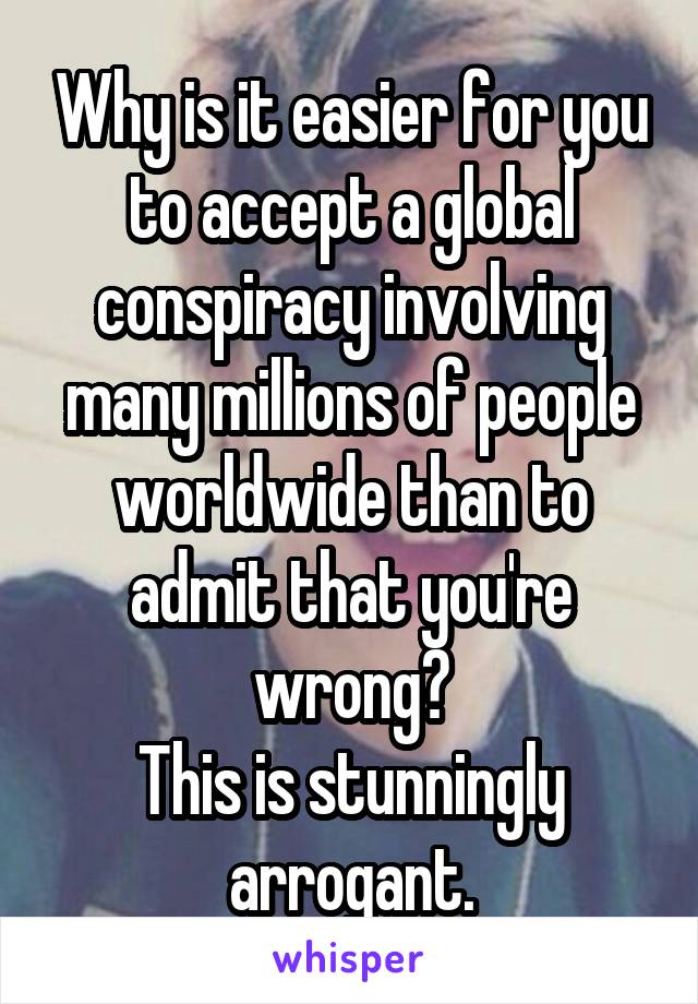 Why is it easier for you to accept a global conspiracy involving many millions of people worldwide than to admit that you're wrong?
This is stunningly arrogant.