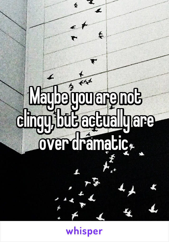 Maybe you are not clingy, but actually are over dramatic 