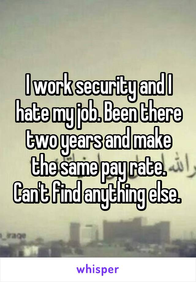 I work security and I hate my job. Been there two years and make the same pay rate. Can't find anything else. 