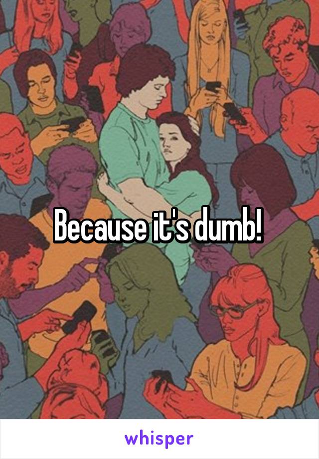 Because it's dumb! 