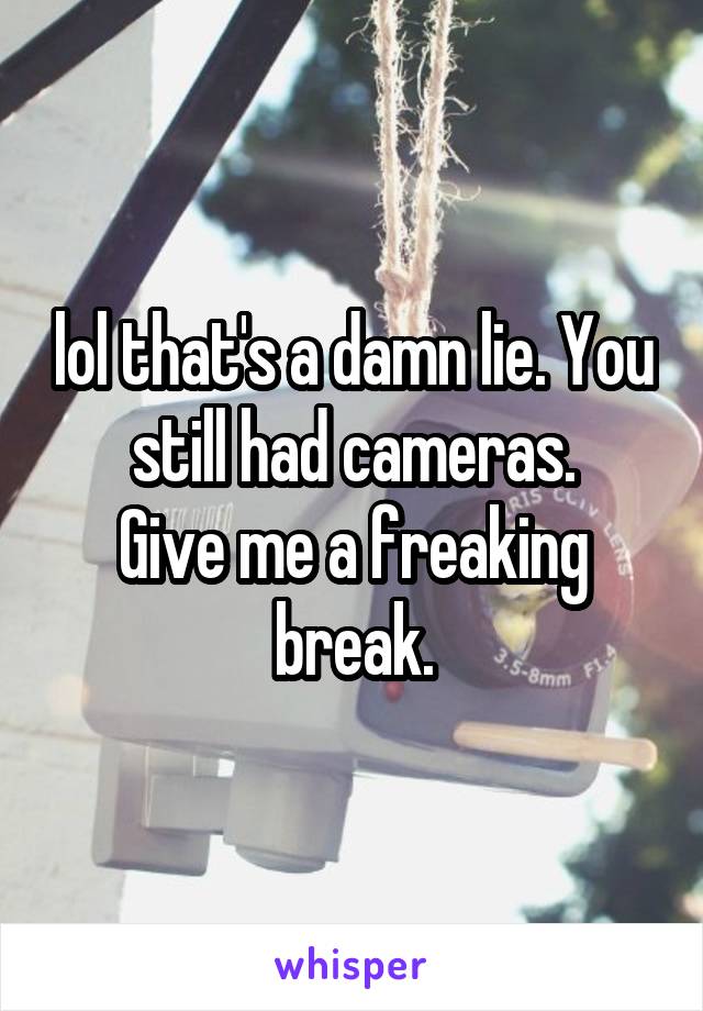 lol that's a damn lie. You still had cameras.
Give me a freaking break.