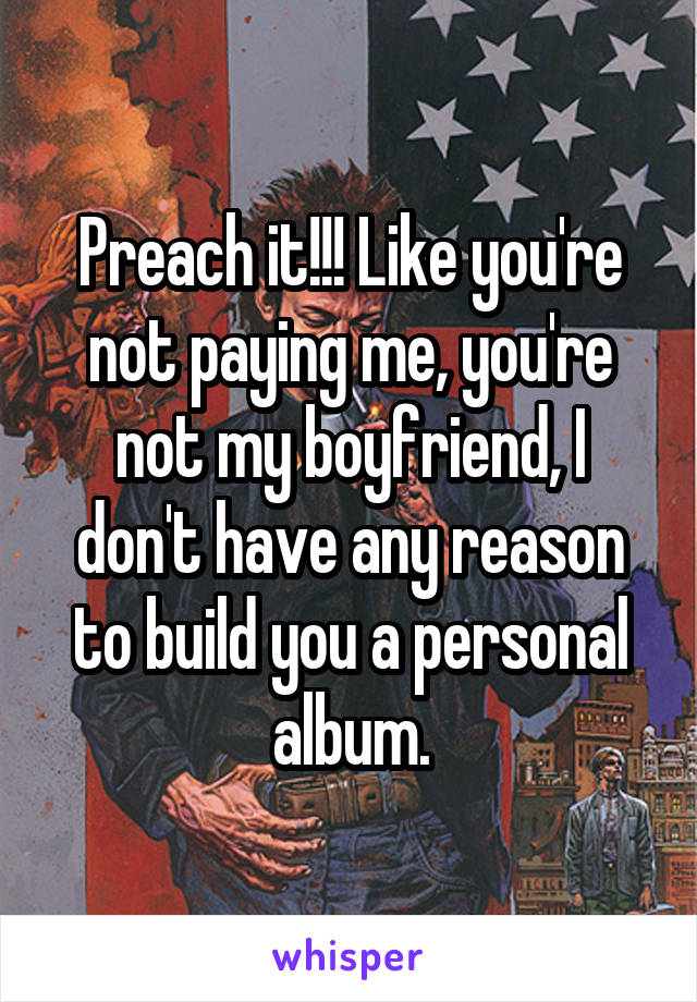 Preach it!!! Like you're not paying me, you're not my boyfriend, I don't have any reason to build you a personal album.