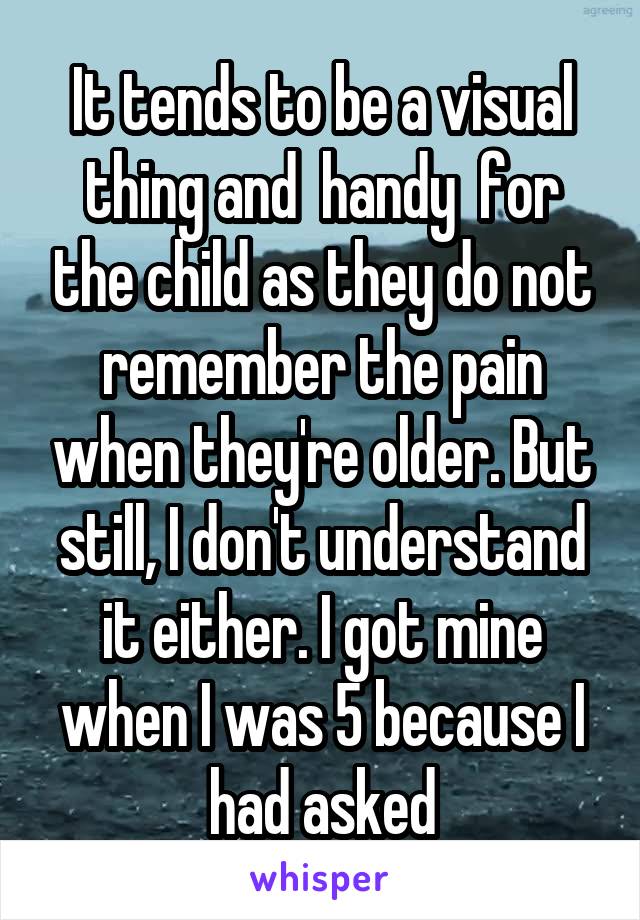 It tends to be a visual thing and  handy  for the child as they do not remember the pain when they're older. But still, I don't understand it either. I got mine when I was 5 because I had asked