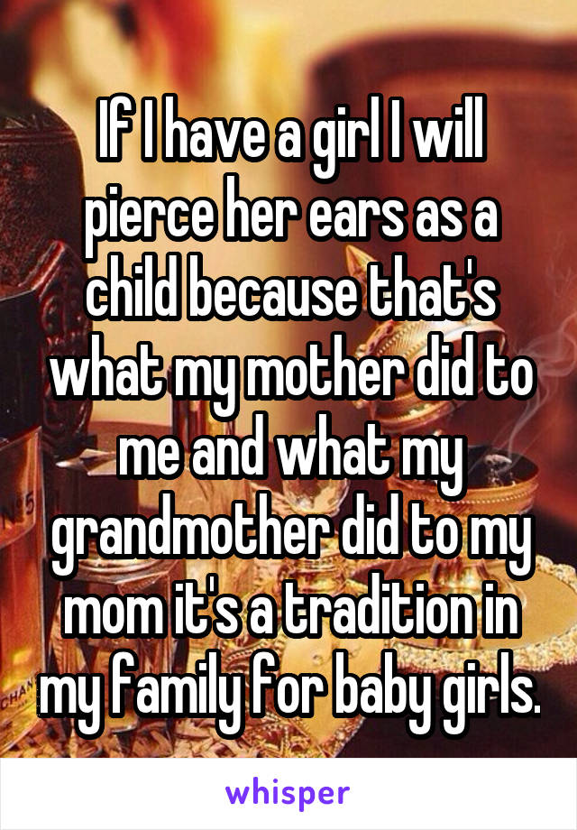 If I have a girl I will pierce her ears as a child because that's what my mother did to me and what my grandmother did to my mom it's a tradition in my family for baby girls.