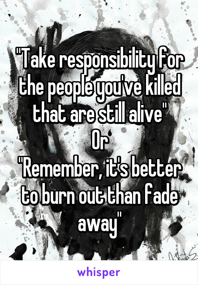 "Take responsibility for the people you've killed that are still alive"
Or
"Remember, it's better to burn out than fade away"