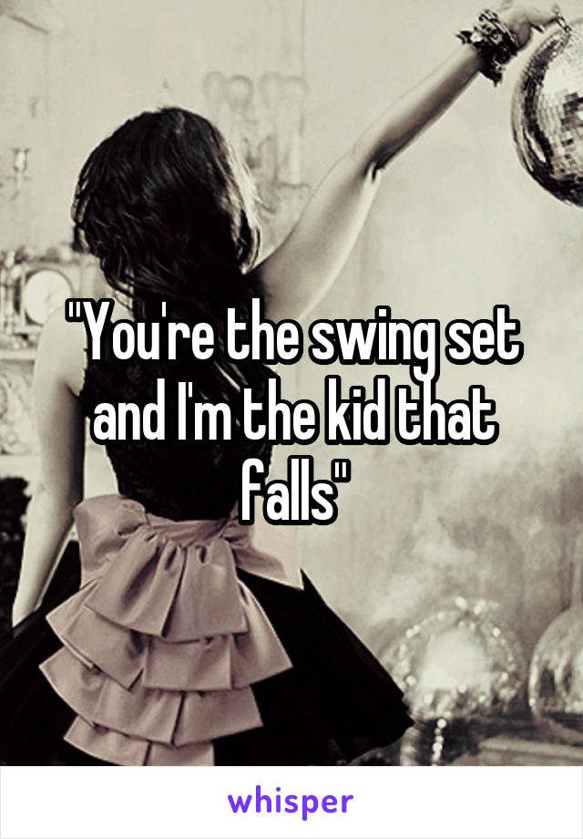 "You're the swing set and I'm the kid that falls"