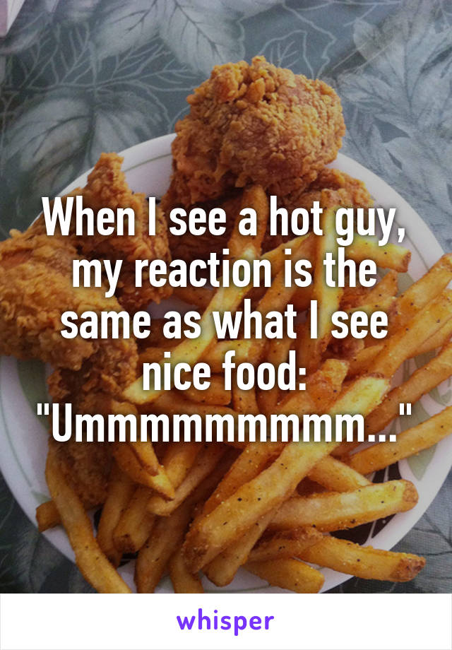 When I see a hot guy, my reaction is the same as what I see nice food:
"Ummmmmmmmm..."