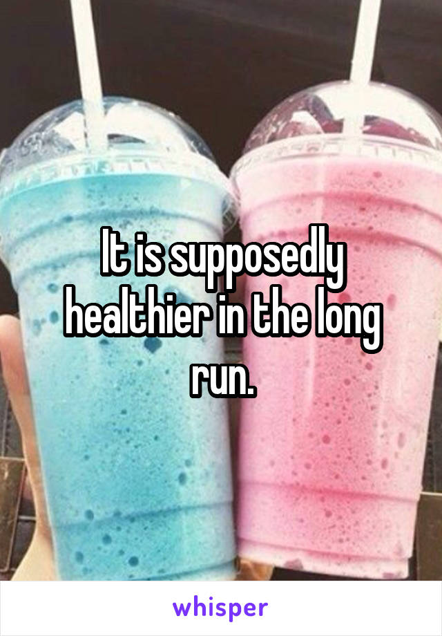 It is supposedly healthier in the long run.