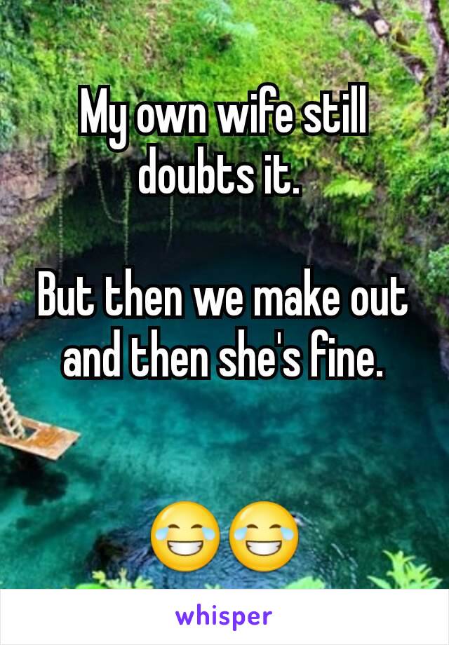 My own wife still doubts it. 

But then we make out and then she's fine.


😂😂