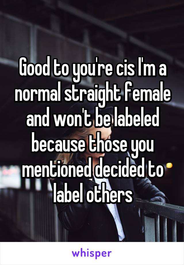 Good to you're cis I'm a normal straight female and won't be labeled because those you mentioned decided to label others