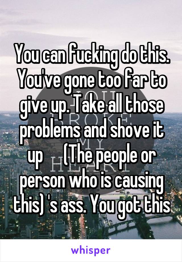 You can fucking do this. You've gone too far to give up. Take all those problems and shove it up      (The people or person who is causing this) 's ass. You got this