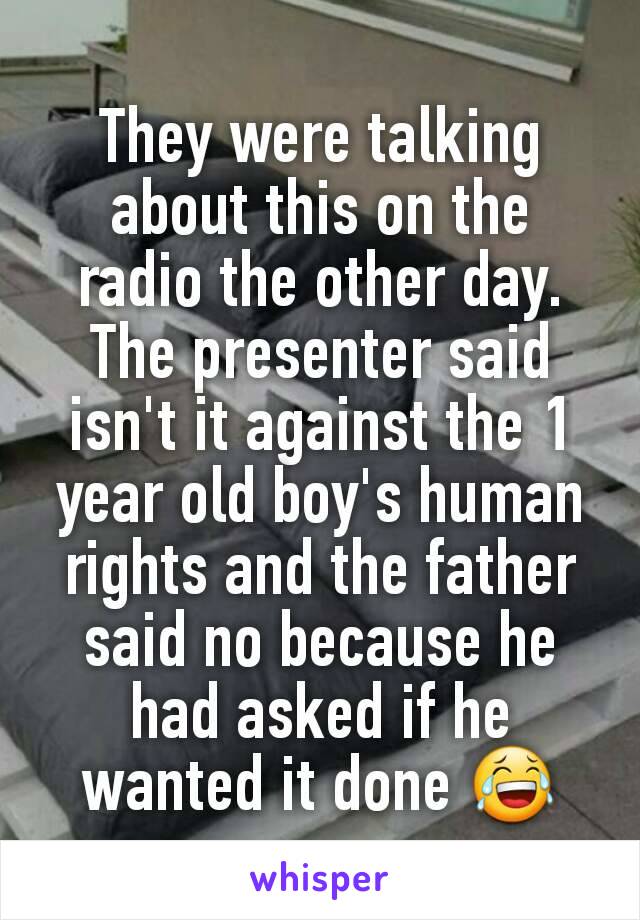 They were talking about this on the radio the other day. The presenter said isn't it against the 1 year old boy's human rights and the father said no because he had asked if he wanted it done 😂