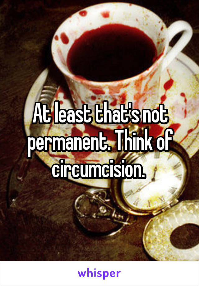 At least that's not permanent. Think of circumcision. 