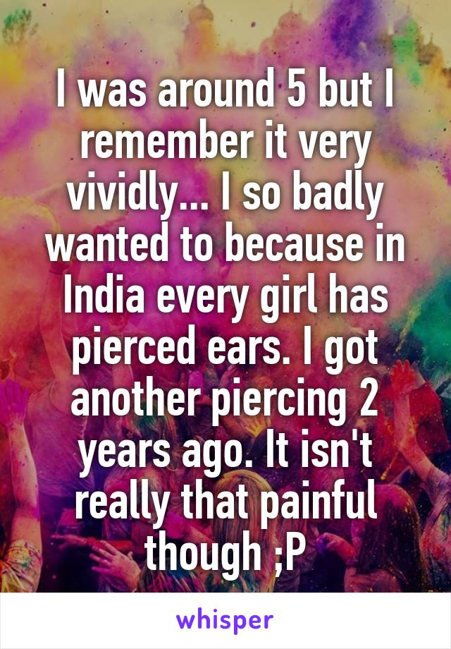 I was around 5 but I remember it very vividly... I so badly wanted to because in India every girl has pierced ears. I got another piercing 2 years ago. It isn't really that painful though ;P