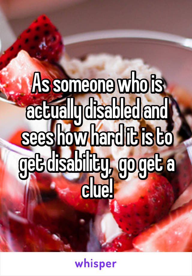 As someone who is actually disabled and sees how hard it is to get disability,  go get a clue!