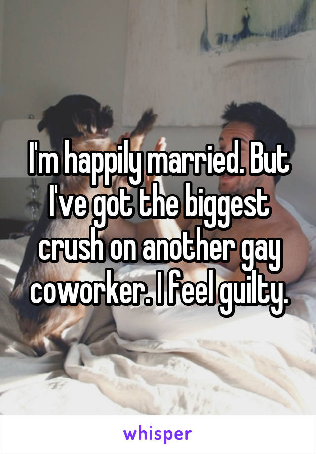 I'm happily married. But I've got the biggest crush on another gay coworker. I feel guilty.