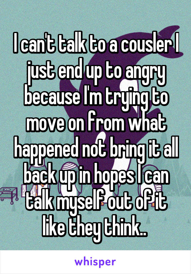 I can't talk to a cousler I just end up to angry because I'm trying to move on from what happened not bring it all back up in hopes I can talk myself out of it like they think.. 