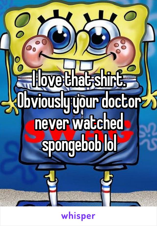 I love that shirt. Obviously your doctor never watched spongebob lol