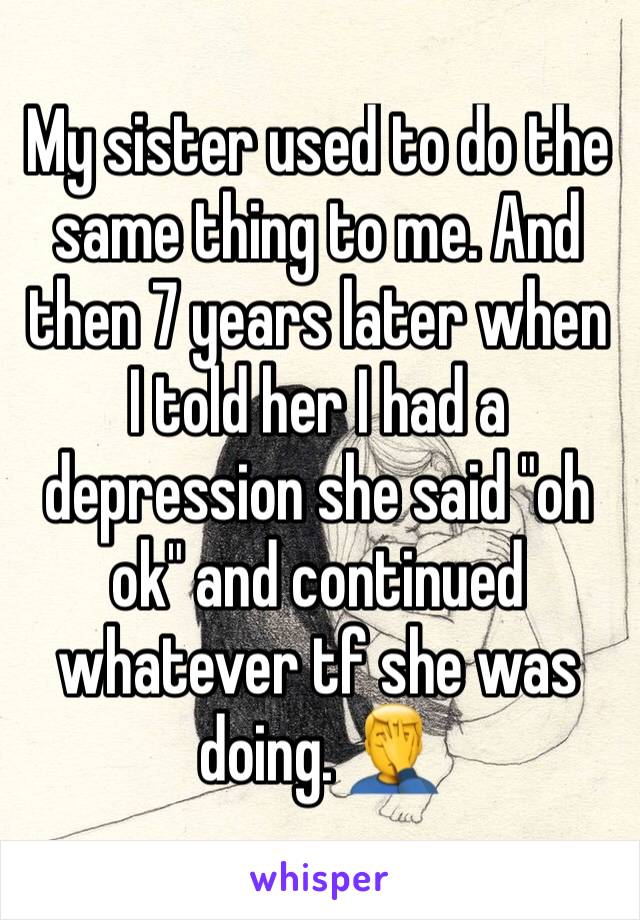 My sister used to do the same thing to me. And then 7 years later when I told her I had a depression she said "oh ok" and continued whatever tf she was doing. 🤦‍♂️ 