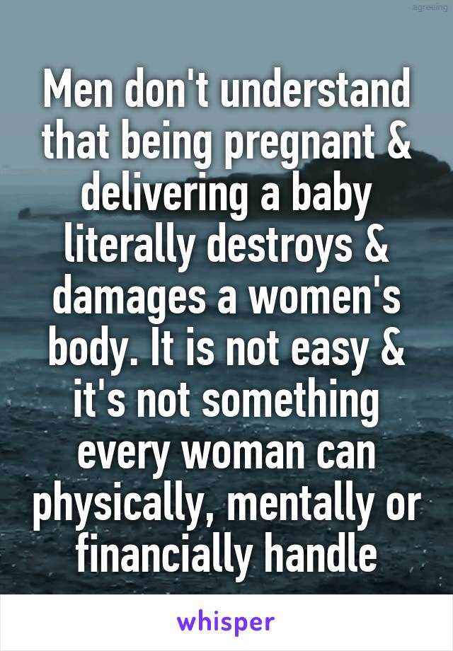 Men don't understand that being pregnant & delivering a baby literally destroys & damages a women's body. It is not easy & it's not something every woman can physically, mentally or financially handle