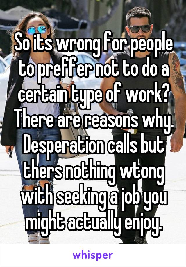 So its wrong for people to preffer not to do a certain type of work? There are reasons why. Desperation calls but thers nothing wtong with seeking a job you might actually enjoy.