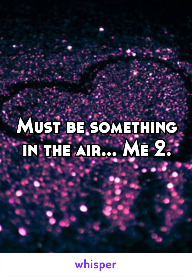 Must be something in the air... Me 2.