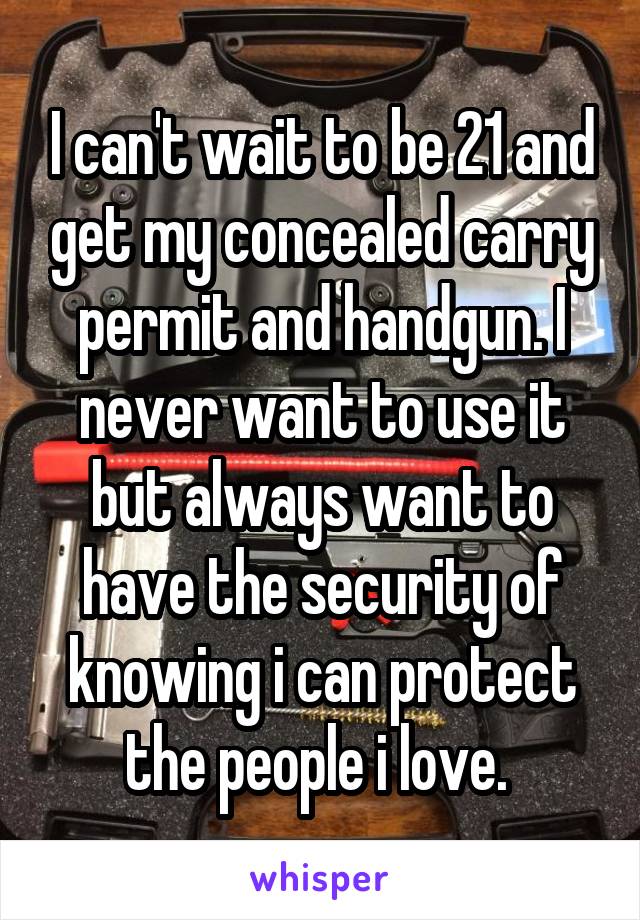 I can't wait to be 21 and get my concealed carry permit and handgun. I never want to use it but always want to have the security of knowing i can protect the people i love. 