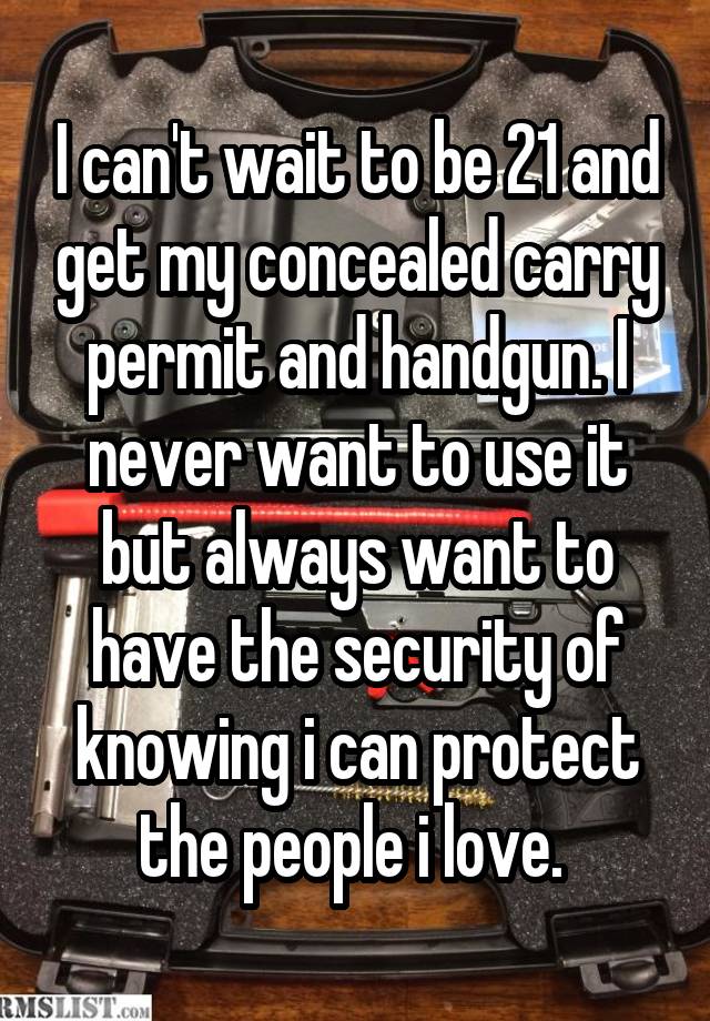 I can't wait to be 21 and get my concealed carry permit and handgun. I never want to use it but always want to have the security of knowing i can protect the people i love. 