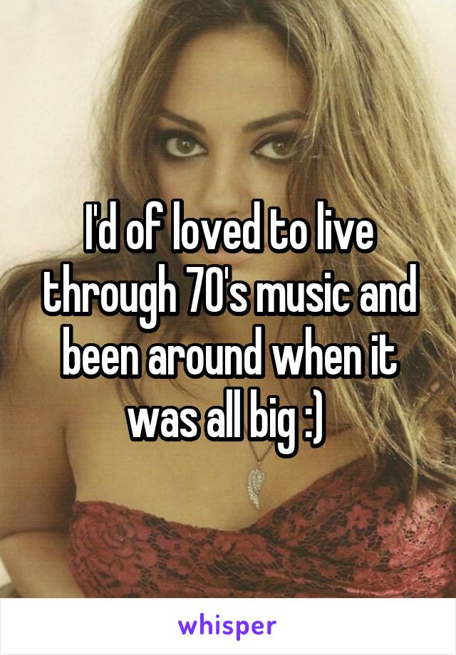 I'd of loved to live through 70's music and been around when it was all big :) 