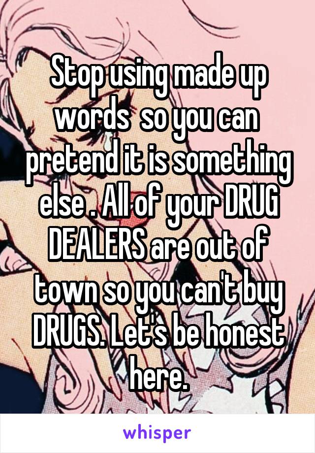 Stop using made up words  so you can  pretend it is something else . All of your DRUG DEALERS are out of town so you can't buy DRUGS. Let's be honest here.