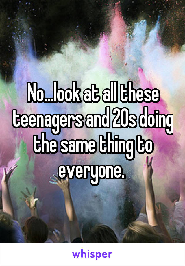 No...look at all these teenagers and 20s doing the same thing to everyone. 
