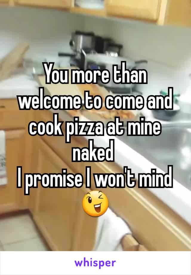 You more than welcome to come and cook pizza at mine naked 
I promise I won't mind 😉