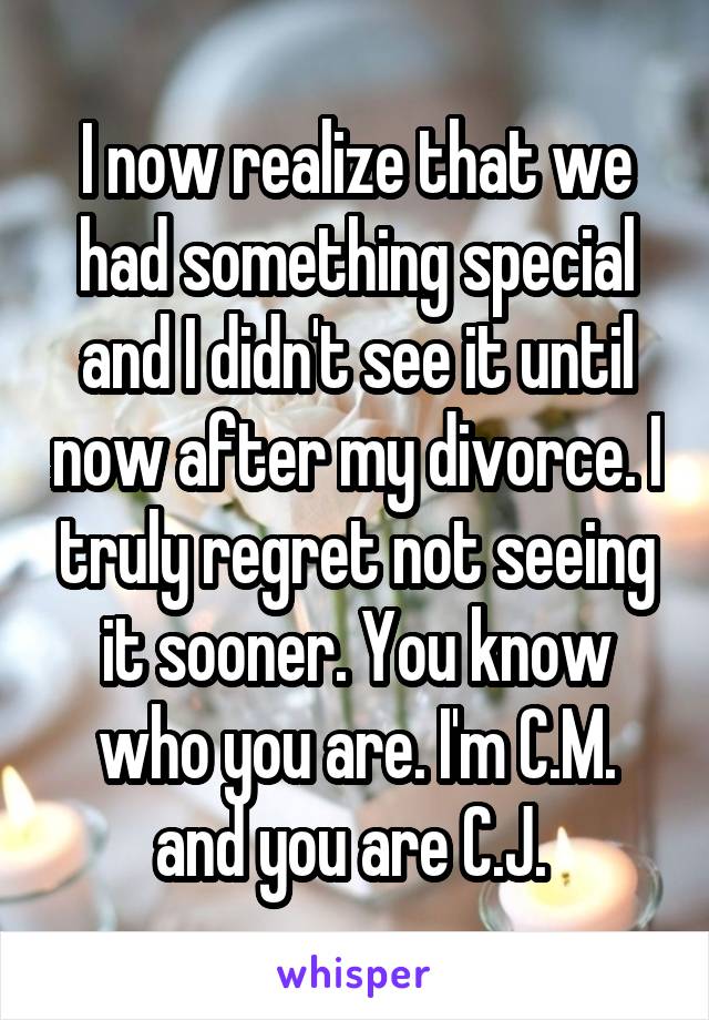 I now realize that we had something special and I didn't see it until now after my divorce. I truly regret not seeing it sooner. You know who you are. I'm C.M. and you are C.J. 