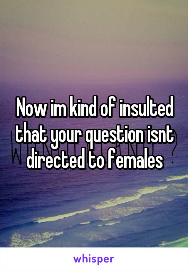 Now im kind of insulted that your question isnt directed to females