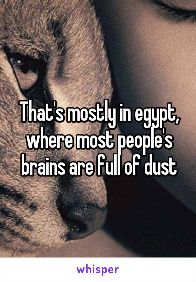 That's mostly in egypt, where most people's brains are full of dust